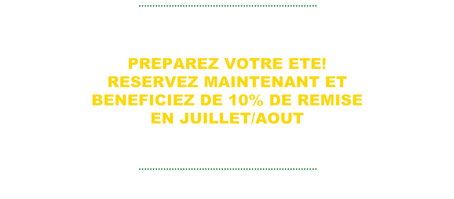 PREPAREZ VOTRE ETE! RESERVEZ MAINTENANT ET BENEFICIEZ DE 10% DE REMISE EN JUILLET/AOUT
